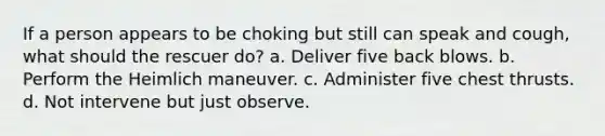 If a person appears to be choking but still can speak and cough, what should the rescuer do? a. Deliver five back blows. b. Perform the Heimlich maneuver. c. Administer five chest thrusts. d. Not intervene but just observe.