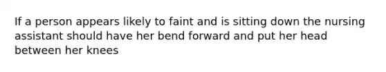 If a person appears likely to faint and is sitting down the nursing assistant should have her bend forward and put her head between her knees