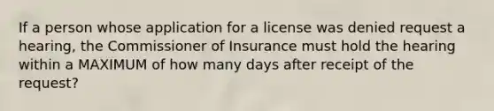 If a person whose application for a license was denied request a hearing, the Commissioner of Insurance must hold the hearing within a MAXIMUM of how many days after receipt of the request?