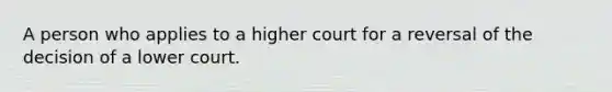 A person who applies to a higher court for a reversal of the decision of a lower court.