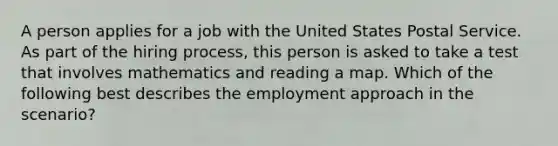 A person applies for a job with the United States Postal Service. As part of the hiring process, this person is asked to take a test that involves mathematics and reading a map. Which of the following best describes the employment approach in the scenario?