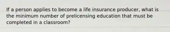 If a person applies to become a life insurance producer, what is the minimum number of prelicensing education that must be completed in a classroom?