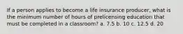 If a person applies to become a life insurance producer, what is the minimum number of hours of prelicensing education that must be completed in a classroom? a. 7.5 b. 10 c. 12.5 d. 20