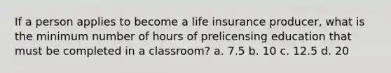 If a person applies to become a life insurance producer, what is the minimum number of hours of prelicensing education that must be completed in a classroom? a. 7.5 b. 10 c. 12.5 d. 20