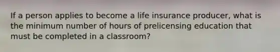 If a person applies to become a life insurance producer, what is the minimum number of hours of prelicensing education that must be completed in a classroom?