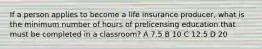 If a person applies to become a life insurance producer, what is the minimum number of hours of prelicensing education that must be completed in a classroom? A 7.5 B 10 C 12.5 D 20