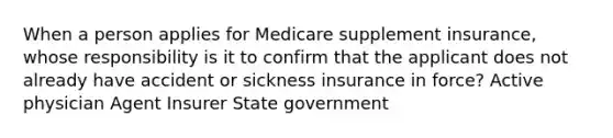 When a person applies for Medicare supplement insurance, whose responsibility is it to confirm that the applicant does not already have accident or sickness insurance in force? Active physician Agent Insurer State government