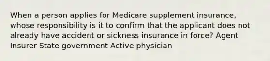 When a person applies for Medicare supplement insurance, whose responsibility is it to confirm that the applicant does not already have accident or sickness insurance in force? Agent Insurer State government Active physician