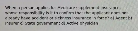 When a person applies for Medicare supplement insurance, whose responsibility is it to confirm that the applicant does not already have accident or sickness insurance in force? a) Agent b) Insurer c) State government d) Active physician