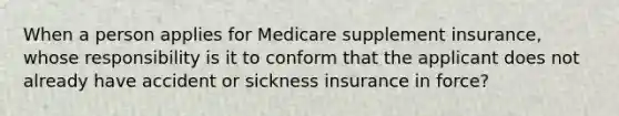 When a person applies for Medicare supplement insurance, whose responsibility is it to conform that the applicant does not already have accident or sickness insurance in force?