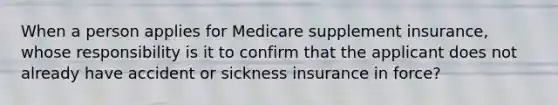 When a person applies for Medicare supplement insurance, whose responsibility is it to confirm that the applicant does not already have accident or sickness insurance in force?