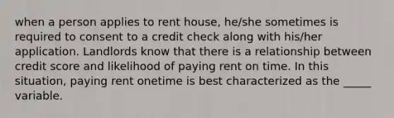 when a person applies to rent house, he/she sometimes is required to consent to a credit check along with his/her application. Landlords know that there is a relationship between credit score and likelihood of paying rent on time. In this situation, paying rent onetime is best characterized as the _____ variable.