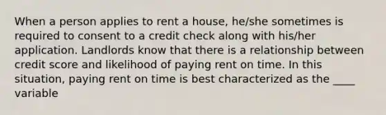 When a person applies to rent a house, he/she sometimes is required to consent to a credit check along with his/her application. Landlords know that there is a relationship between credit score and likelihood of paying rent on time. In this situation, paying rent on time is best characterized as the ____ variable