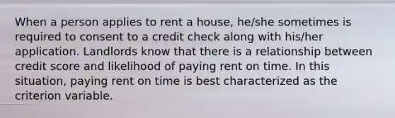 When a person applies to rent a house, he/she sometimes is required to consent to a credit check along with his/her application. Landlords know that there is a relationship between credit score and likelihood of paying rent on time. In this situation, paying rent on time is best characterized as the criterion variable.