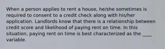 When a person applies to rent a house, he/she sometimes is required to consent to a credit check along with his/her application. Landlords know that there is a relationship between credit score and likelihood of paying rent on time. In this situation, paying rent on time is best characterized as the ____ variable.