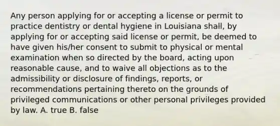 Any person applying for or accepting a license or permit to practice dentistry or dental hygiene in Louisiana shall, by applying for or accepting said license or permit, be deemed to have given his/her consent to submit to physical or mental examination when so directed by the board, acting upon reasonable cause, and to waive all objections as to the admissibility or disclosure of findings, reports, or recommendations pertaining thereto on the grounds of privileged communications or other personal privileges provided by law. A. true B. false