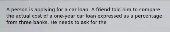 A person is applying for a car loan. A friend told him to compare the actual cost of a one-year car loan expressed as a percentage from three banks. He needs to ask for the