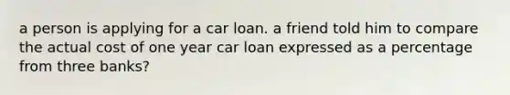 a person is applying for a car loan. a friend told him to compare the actual cost of one year car loan expressed as a percentage from three banks?