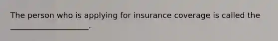 The person who is applying for insurance coverage is called the ____________________.