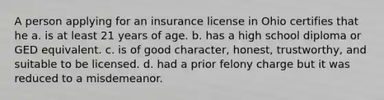 A person applying for an insurance license in Ohio certifies that he a. is at least 21 years of age. b. has a high school diploma or GED equivalent. c. is of good character, honest, trustworthy, and suitable to be licensed. d. had a prior felony charge but it was reduced to a misdemeanor.