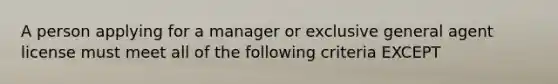 A person applying for a manager or exclusive general agent license must meet all of the following criteria EXCEPT