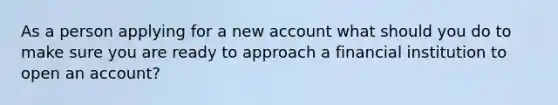 As a person applying for a new account what should you do to make sure you are ready to approach a financial institution to open an account?