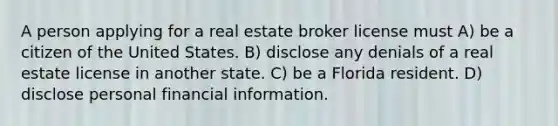 A person applying for a real estate broker license must A) be a citizen of the United States. B) disclose any denials of a real estate license in another state. C) be a Florida resident. D) disclose personal financial information.