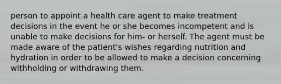 person to appoint a health care agent to make treatment decisions in the event he or she becomes incompetent and is unable to make decisions for him- or herself. The agent must be made aware of the patient's wishes regarding nutrition and hydration in order to be allowed to make a decision concerning withholding or withdrawing them.