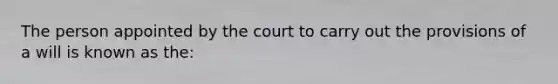 The person appointed by the court to carry out the provisions of a will is known as the: