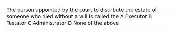 The person appointed by the court to distribute the estate of someone who died without a will is called the A Executor B Testator C Administrator D None of the above