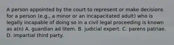 A person appointed by the court to represent or make decisions for a person (e.g., a minor or an incapacitated adult) who is legally incapable of doing so in a civil legal proceeding is known as a(n) A. guardian ad litem. B. judicial expert. C. parens patriae. D. impartial third party.