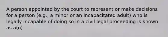 A person appointed by the court to represent or make decisions for a person (e.g., a minor or an incapacitated adult) who is legally incapable of doing so in a civil legal proceeding is known as a(n)