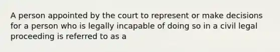 A person appointed by the court to represent or make decisions for a person who is legally incapable of doing so in a civil legal proceeding is referred to as a