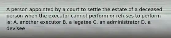 A person appointed by a court to settle the estate of a deceased person when the executor cannot perform or refuses to perform is: A. another executor B. a legatee C. an administrator D. a devisee