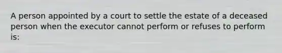 A person appointed by a court to settle the estate of a deceased person when the executor cannot perform or refuses to perform is: