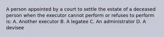 A person appointed by a court to settle the estate of a deceased person when the executor cannot perform or refuses to perform is: A. Another executor B. A legatee C. An administrator D. A devisee