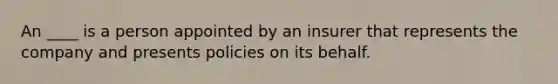 An ____ is a person appointed by an insurer that represents the company and presents policies on its behalf.