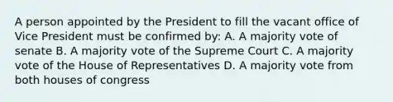 A person appointed by the President to fill the vacant office of Vice President must be confirmed by: A. A majority vote of senate B. A majority vote of the Supreme Court C. A majority vote of the House of Representatives D. A majority vote from both houses of congress