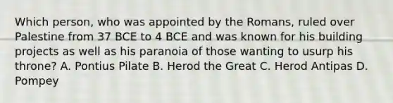 Which person, who was appointed by the Romans, ruled over Palestine from 37 BCE to 4 BCE and was known for his building projects as well as his paranoia of those wanting to usurp his throne? A. Pontius Pilate B. Herod the Great C. Herod Antipas D. Pompey