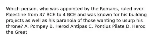 Which person, who was appointed by the Romans, ruled over Palestine from 37 BCE to 4 BCE and was known for his building projects as well as his paranoia of those wanting to usurp his throne? A. Pompey B. Herod Antipas C. Pontius Pilate D. Herod the Great