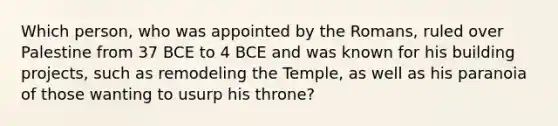 Which person, who was appointed by the Romans, ruled over Palestine from 37 BCE to 4 BCE and was known for his building projects, such as remodeling the Temple, as well as his paranoia of those wanting to usurp his throne?