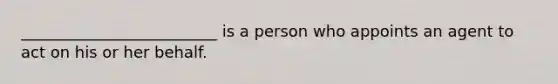 _________________________ is a person who appoints an agent to act on his or her behalf.