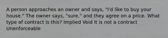 A person approaches an owner and says, "I'd like to buy your house." The owner says, "sure," and they agree on a price. What type of contract is this? Implied Void It is not a contract Unenforceable