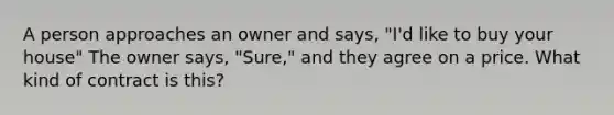 A person approaches an owner and says, "I'd like to buy your house" The owner says, "Sure," and they agree on a price. What kind of contract is this?