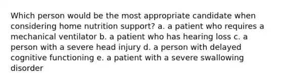 Which person would be the most appropriate candidate when considering home nutrition support? a. a patient who requires a mechanical ventilator b. a patient who has hearing loss c. a person with a severe head injury d. a person with delayed cognitive functioning e. a patient with a severe swallowing disorder