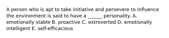 A person who is apt to take initiative and persevere to influence the environment is said to have a ______ personality. A. emotionally stable B. proactive C. extroverted D. emotionally intelligent E. self-efficacious