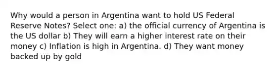 Why would a person in Argentina want to hold US Federal Reserve Notes? Select one: a) the official currency of Argentina is the US dollar b) They will earn a higher interest rate on their money c) Inflation is high in Argentina. d) They want money backed up by gold