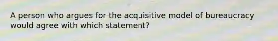 A person who argues for the acquisitive model of bureaucracy would agree with which statement?