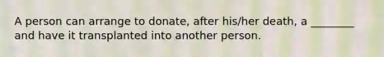 A person can arrange to donate, after his/her death, a ________ and have it transplanted into another person.