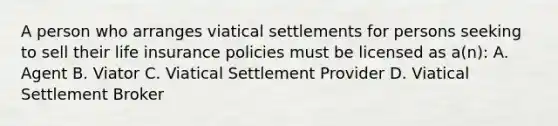 A person who arranges viatical settlements for persons seeking to sell their life insurance policies must be licensed as a(n): A. Agent B. Viator C. Viatical Settlement Provider D. Viatical Settlement Broker